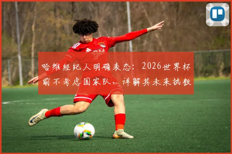 哈维经纪人明确表态：2026世界杯前不考虑国家队，详解其未来执教规划与潜在下家