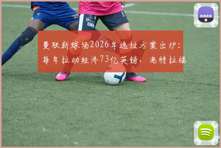 曼联新球场2026年选址方案出炉：每年拉动经济73亿英镑，老特拉福德未来何去何从？最新动态解读