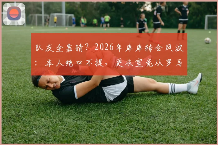 队友全靠猜?2026年库库转会风波:本人绝口不提,更衣室竟从罗马诺获知消息