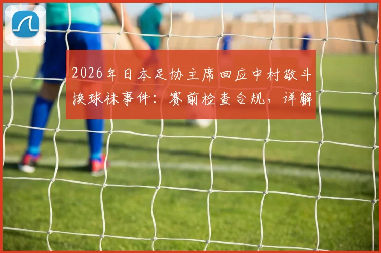 2026年日本足协主席回应中村敬斗换球袜事件：赛前检查合规，详解职业足球比赛装备管理规定与突发处理流程