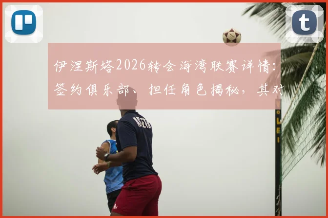 伊涅斯塔2026转会海湾联赛详情:签约俱乐部、担任角色揭秘,其对亚洲足球发展影响分析