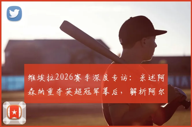 维埃拉2026赛季深度专访：亲述阿森纳重夺英超冠军幕后，解析阿尔特塔关键作用与战术遗产