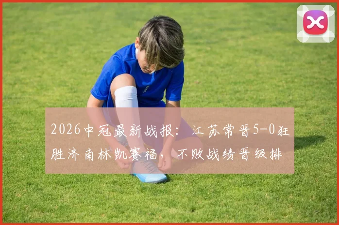 2026中冠最新战报:江苏常晋5-0狂胜济南林凯赛福,不败战绩晋级排位赛,附赛程与战术解析
