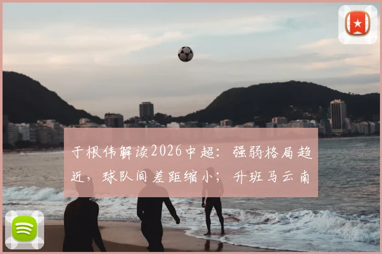 于根伟解读2026中超：强弱格局趋近，球队间差距缩小；升班马云南玉昆实力增强，能否搅动联赛风云？