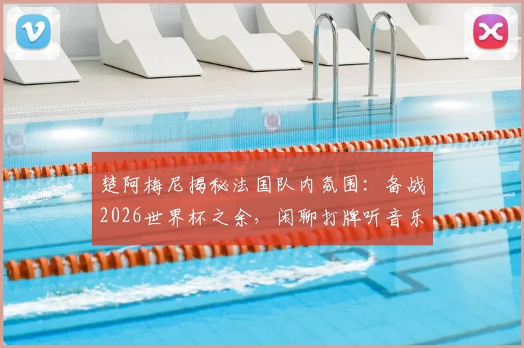 楚阿梅尼揭秘法国队内氛围：备战2026世界杯之余，闲聊打牌听音乐成团队粘合剂