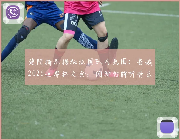 楚阿梅尼揭秘法国队内氛围：备战2026世界杯之余，闲聊打牌听音乐成团队粘合剂