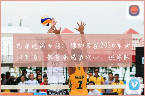 巴尔达诺专访：穆帅若在2026年回归皇马，佛爷承诺留核心，但球队仍需补强这五个位置