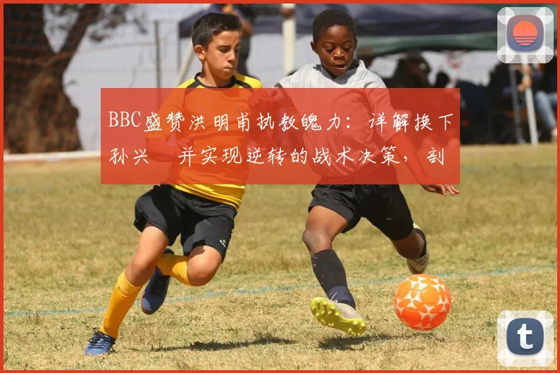 BBC盛赞洪明甫执教魄力：详解换下孙兴慜并实现逆转的战术决策，剖析顶级足球教练高薪背后的真正价值