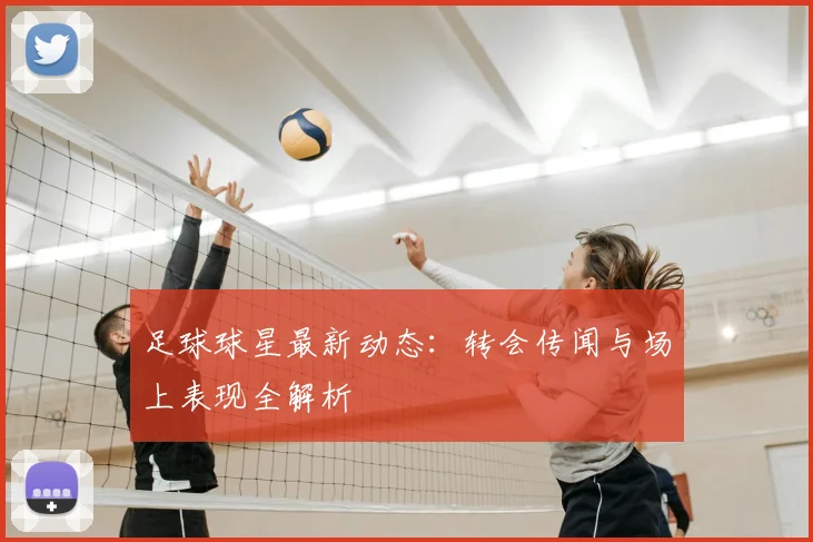 足球球星最新动态：转会传闻与场上表现全解析