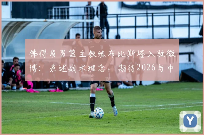 佛得角男篮主教练布比斯塔入驻微博：亲述战术理念，期待2026与中国篮球深度交流