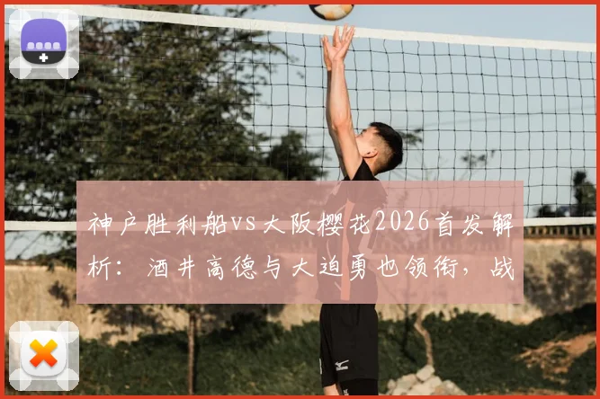 神户胜利船vs大阪樱花2026首发解析：酒井高德与大迫勇也领衔，战术看点与历史交锋全回顾