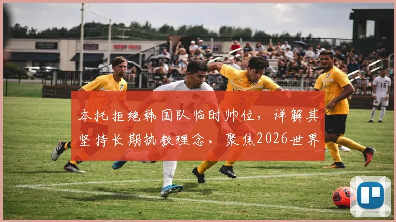 本托拒绝韩国队临时帅位,详解其坚持长期执教理念,聚焦2026世界杯备战选帅