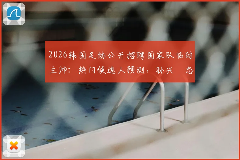 2026韩国足协公开招聘国家队临时主帅：热门候选人预测，孙兴慜态度及选拔流程详解