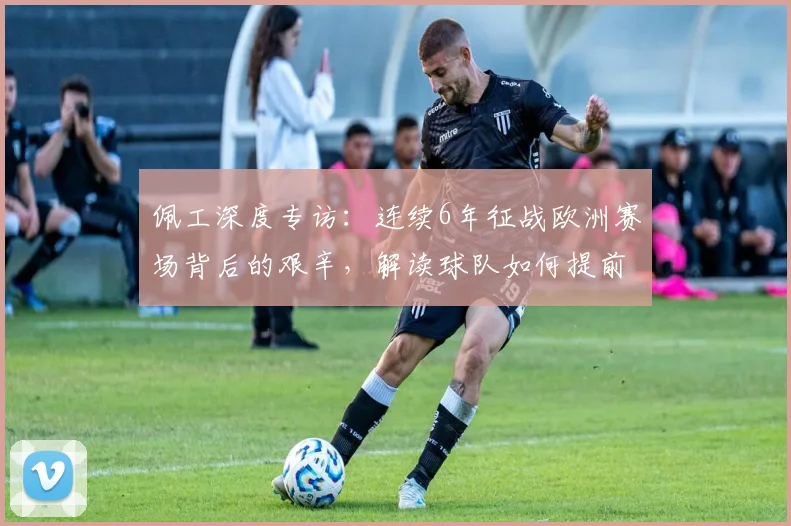 佩工深度专访：连续6年征战欧洲赛场背后的艰辛，解读球队如何提前锁定2026欧冠资格