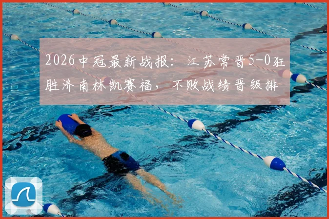 2026中冠最新战报:江苏常晋5-0狂胜济南林凯赛福,不败战绩晋级排位赛,附赛程与战术解析