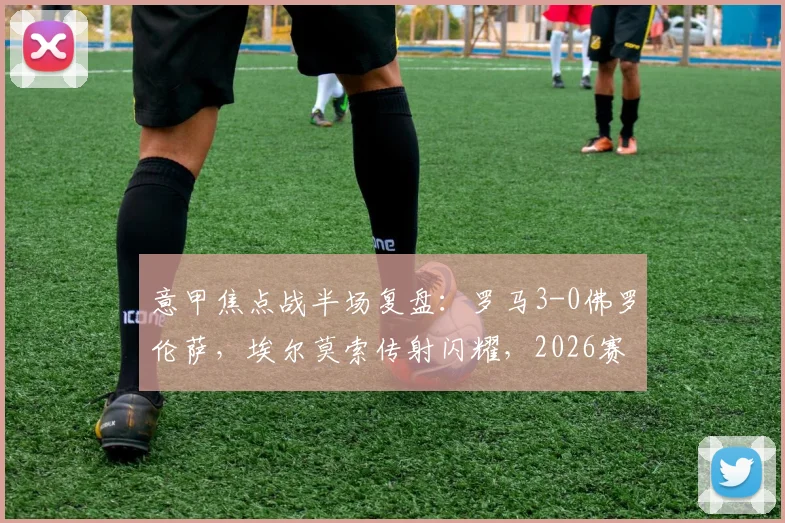 意甲焦点战半场复盘:罗马3-0佛罗伦萨,埃尔莫索传射闪耀,2026赛季状态火热战术解析