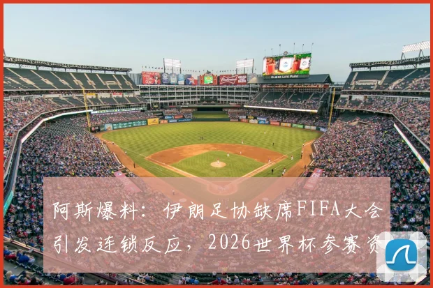 阿斯爆料：伊朗足协缺席FIFA大会引发连锁反应，2026世界杯参赛资格悬念陡增