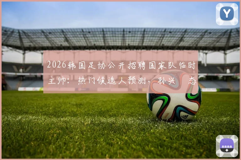 2026韩国足协公开招聘国家队临时主帅：热门候选人预测，孙兴慜态度及选拔流程详解