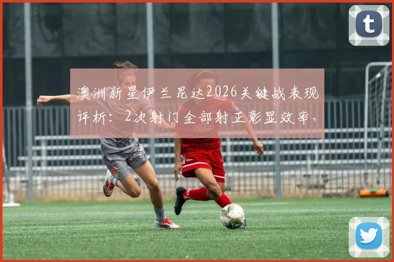 澳洲新星伊兰昆达2026关键战表现评析：2次射门全部射正彰显效率，传球成功率与未来潜力解读