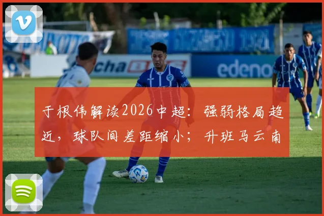 于根伟解读2026中超：强弱格局趋近，球队间差距缩小；升班马云南玉昆实力增强，能否搅动联赛风云？