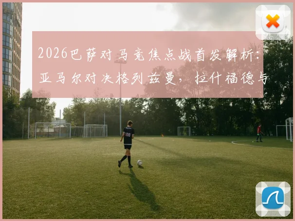 2026巴萨对马竞焦点战首发解析：亚马尔对决格列兹曼，拉什福德与小蜘蛛阿尔瓦雷斯关键出战看点