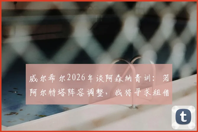 威尔希尔2026年谈阿森纳青训:若阿尔特塔阵容调整,我将寻求租借机会,助力年轻球员成长