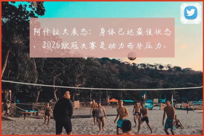 阿什拉夫表态：身体已达最佳状态，2026欧冠决赛是动力而非压力，备战细节解析