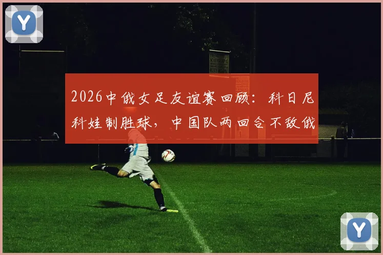 2026中俄女足友谊赛回顾：科日尼科娃制胜球，中国队两回合不敌俄罗斯，全场录像与分析