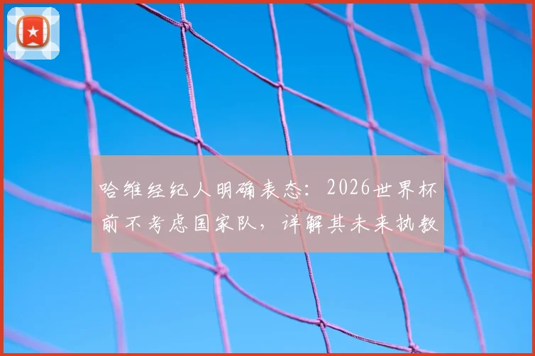 哈维经纪人明确表态：2026世界杯前不考虑国家队，详解其未来执教规划与潜在下家