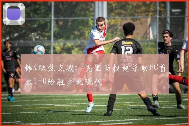 韩K联焦点战：克里马拉绝杀助FC首尔1-0险胜全北现代