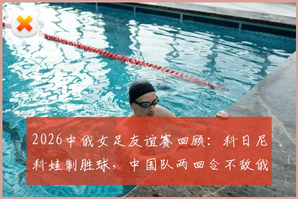 2026中俄女足友谊赛回顾：科日尼科娃制胜球，中国队两回合不敌俄罗斯，全场录像与分析