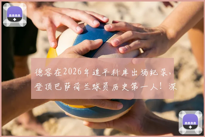 德容在2026年追平科库出场纪录，登顶巴萨荷兰球员历史第一人！深度解析其队史地位与传奇之路