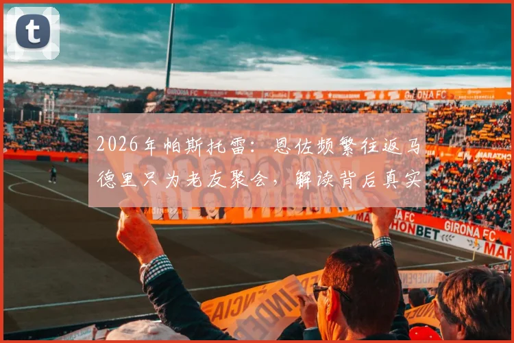 2026年帕斯托雷:恩佐频繁往返马德里只为老友聚会,解读背后真实意图与足球转会传闻真相