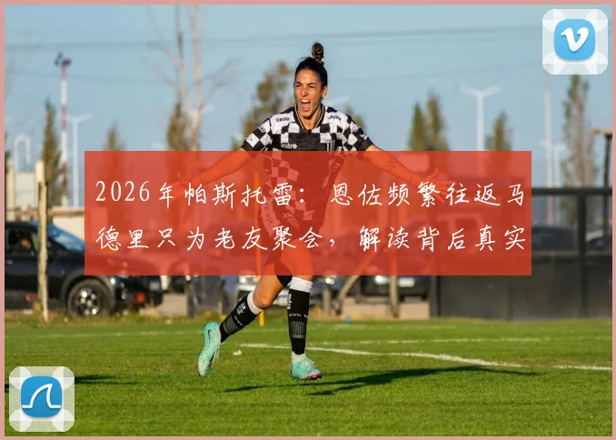 2026年帕斯托雷：恩佐频繁往返马德里只为老友聚会，解读背后真实意图与足球转会传闻真相