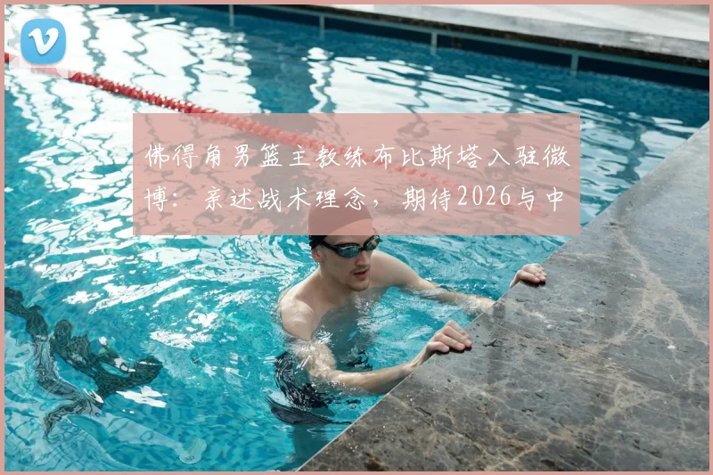 佛得角男篮主教练布比斯塔入驻微博：亲述战术理念，期待2026与中国篮球深度交流