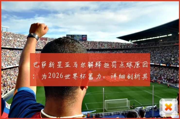 巴萨新星亚马尔解释拒罚点球原因:为2026世界杯蓄力,详细剖析其背后心理与备战计划
