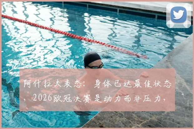 阿什拉夫表态：身体已达最佳状态，2026欧冠决赛是动力而非压力，备战细节解析