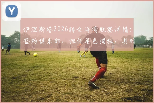 伊涅斯塔2026转会海湾联赛详情：签约俱乐部、担任角色揭秘，其对亚洲足球发展影响分析
