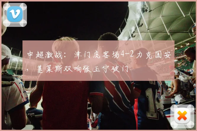 中超激战：津门虎客场4-2力克国安，基莱斯双响张玉宁破门