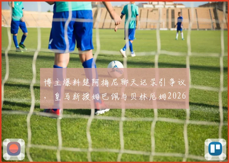 博主爆料楚阿梅尼聊天记录引争议，皇马新援姆巴佩与贝林厄姆2026关系成疑，真实性几何？