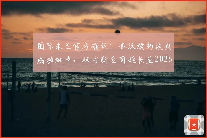 国际米兰官方确认:齐沃续约谈判成功细节,双方新合同延长至2026年
