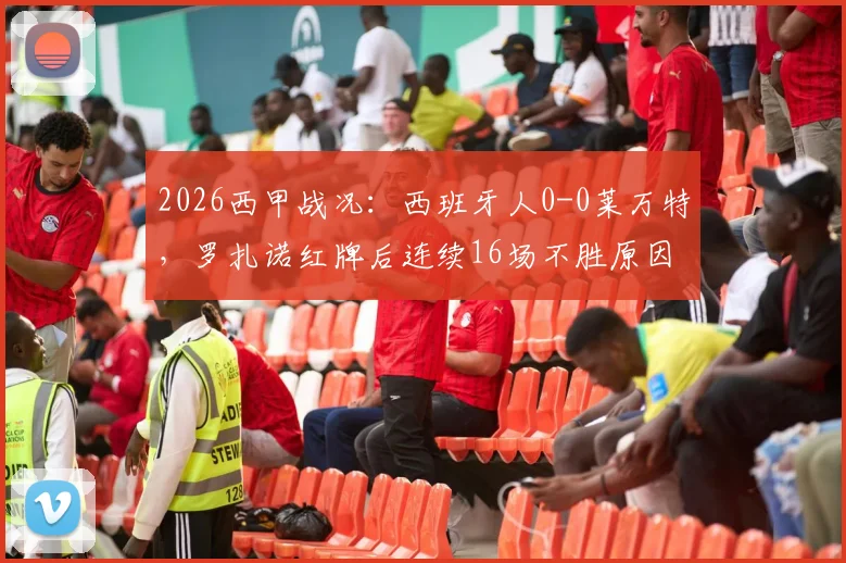 2026西甲战况:西班牙人0-0莱万特,罗扎诺红牌后连续16场不胜原因何在?