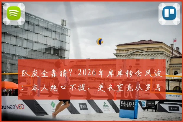 队友全靠猜?2026年库库转会风波:本人绝口不提,更衣室竟从罗马诺获知消息