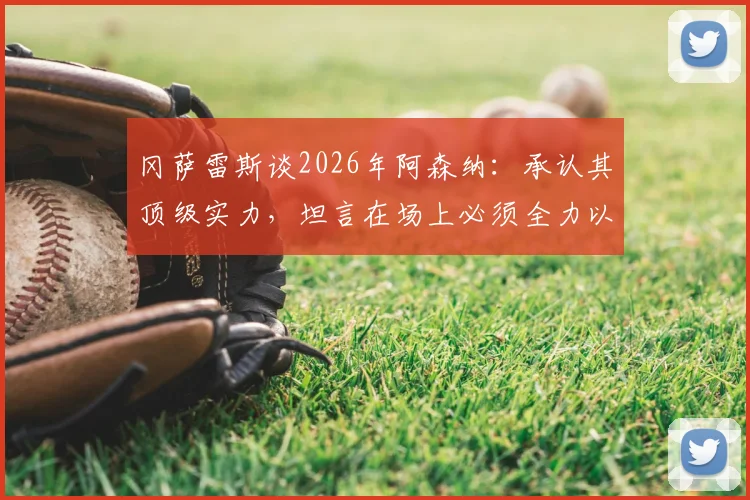 冈萨雷斯谈2026年阿森纳：承认其顶级实力，坦言在场上必须全力以赴拼到底