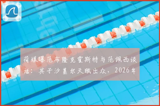 荷媒曝范布隆克霍斯特与范佩西谈话：其子沙基尔天赋出众，2026年前途被看好