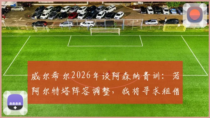 威尔希尔2026年谈阿森纳青训：若阿尔特塔阵容调整，我将寻求租借机会，助力年轻球员成长