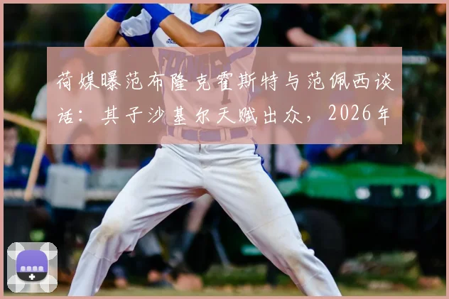 荷媒曝范布隆克霍斯特与范佩西谈话：其子沙基尔天赋出众，2026年前途被看好