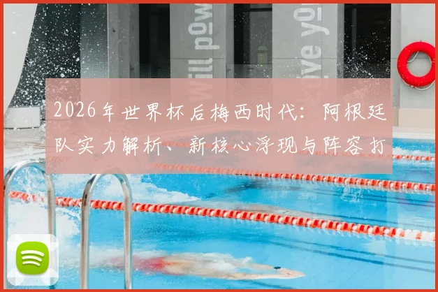 2026年世界杯后梅西时代：阿根廷队实力解析、新核心浮现与阵容打法预测，斯卡洛尼面临挑战