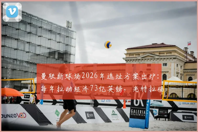 曼联新球场2026年选址方案出炉：每年拉动经济73亿英镑，老特拉福德未来何去何从？最新动态解读