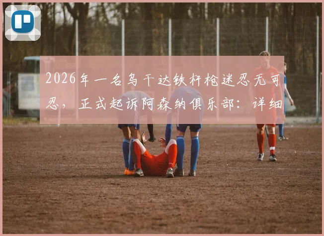 2026年一名乌干达铁杆枪迷忍无可忍,正式起诉阿森纳俱乐部:详细解读球迷诉讼案背后原因